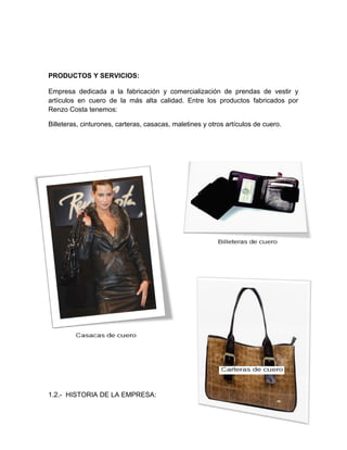 PRODUCTOS Y SERVICIOS:
Empresa dedicada a la fabricación y comercialización de prendas de vestir y
artículos en cuero de la más alta calidad. Entre los productos fabricados por
Renzo Costa tenemos:
Billeteras, cinturones, carteras, casacas, maletines y otros artículos de cuero.
1.2.- HISTORIA DE LA EMPRESA:
 