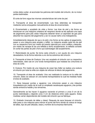 cortes debe cuidar, al acomodar los patrones del modelo del cinturón, de no incluir
partes lastimadas.
El corte de forro sigue las mismas características del corte de piel.
5. Transporte al área de encementado: Las tiras obtenidas se transportan
mediante carros empujados manualmente al área de encementado.
6. Encementado y acoplado de vista y forros: Las tiras de piel y de forros se
introducen en una máquina untadora de neopreno donde se les aplicará una capa
de pegamento para piel; estas máquinas deberán tener un aspirador de gas para
absorber los vapores del pegamento y así no causar daño a los trabajadores.
Inmediatamente después de que a la piel y los forros se les aplica el pegamento,
pasan a una máquina para acoplar y refilar. La máquina acopla cada tira de piel
con su respectivo forro por medio de presión ejercida por unos rodillos y después,
por medio de navajas le da una refilada a dicho acoplamiento, la refilada consiste
en cortar las partes de piel o forro que sobresalgan del acoplamiento.
7. Redondeado de punta: Se toma cada cinturón y con ayuda de una máquina
devastadora, le da forma redonda a uno de los extremos del cinturón.
8. Transporte al área de Costura: Una vez acoplado el cinturón con su respectivo
redondeado, éste cae en una funda transportadora que traslada los cinturones al
área de corte.
9. Costura: Por medio de una máquina de coser tipo Adler se realiza una costura
al cinturón por toda la orilla con objeto de reforzar el efecto del pegamento.
10. Transporte al área de acabado: Una vez realizada la costura en la orilla del
cinturón, éstos se colocan en una banda transportadora la cual los traslada hasta
el área de acabado.
11. Saca boquear puntas y agujeros: Los cinturones pasan a una máquina
troqueladora por medio de la cual un empleado sacaboquea agujeros y las puntas
donde entrará la hebilla y los remaches.
Generalmente se les hacen 5 agujeros naciendo el primero a unos 9 cm de la
punta redondeada y dejando unos 3 cm de distancia entre cada agujero. Estas
medidas varían dependiendo del modelo del cinturón que se fabrique.
12. Grabado (marcado de tallas y clase): Después de saca boquear el cinturón,
éste pasa a una máquina para marcar el punto del forro donde se coloca el rango
de tallas, tipo de piel utilizada, clase y nombre de la empresa fabricante.
 