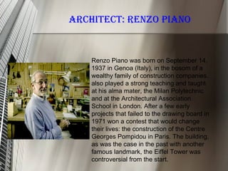 Renzo Piano was born on September 14,
1937 in Genoa (Italy), in the bosom of a
wealthy family of construction companies.
also played a strong teaching and taught
at his alma mater, the Milan Polytechnic
and at the Architectural Association
School in London. After a few early
projects that failed to the drawing board in
1971 won a contest that would change
their lives: the construction of the Centre
Georges Pompidou in Paris. The building,
as was the case in the past with another
famous landmark, the Eiffel Tower was
controversial from the start.
ARCHITECT: RENZO PIANO
 