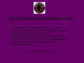 Renzograciegarwood.com
Get ready to tear down obstacles. Here,
reality takes over and you obligated to face
your inner self and battle your
frustrations. We at Renzo Gracie Garwood
believe that EVERYONE is equal regardless of
their race, religion, political view or
financial status.
Renzograciegarwood.com
 
