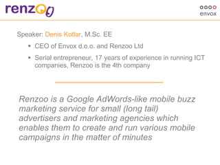 [object Object],[object Object],[object Object],Renzoo is a Google AdWords-like mobile buzz marketing service for small (long tail) advertisers and marketing agencies which enables them to create and run various mobile campaigns in the matter of minutes 