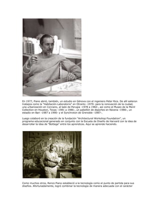 En 1977, Piano abrió, también, un estudio en Génova con el ingeniero Peter Rice. De allí salieron
trabajos como la "Habitación-Laboratorio" en Otranto -1979- para la renovación de la ciudad,
una urbanización en Corciano, al lado de Perugia -1978 a 1982-, así como el Museo de la Menil
Collection en Houston, Texas -1981 a 1986-, un pabellón de deportes en Rávena -1986-, un
estadio en Bari -1987 a 1990- y el Synchroton de Grenoble -1987-.

Luego colaboró en la creación de la fundación "Architectural Workshop Foundation", un
programa educacional generado en conjunto con la Escuela de Diseño de Harvard con la idea de
desarrollar la idea de "Bottega" entre los aprendices. Aquí se aprende haciendo.




Como muchos otros, Renzo Piano estableció a la tecnología como el punto de partida para sus
diseños. Afortunadamente, logró combinar la tecnología de manera adecuada con el carácter
 