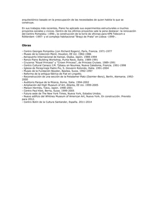 arquitectónico basado en la preocupación de las necesidades de quien habita lo que se
construye.

En sus trabajos más recientes, Piano ha aplicado sus experimentos estructurales a muchos
proyectos sociales y cívicos. Dentro de los últimos proyectos vale la pena destacar: la renovación
del Centro Pompidou -1996-, la construcción de la torre de oficinas para KPN Telecom e
Rótterdam -1997- y el complejo habitacional "Braço de Prata" en Lisboa -1999-.


Obras

- Centro Georges Pompidou (con Richard Rogers), París, Francia. 1971-1977
- Museo de la Colección Menil, Houston, EE UU. 1982-1986
. Aeropuerto Internacional de Kansai, Osaka, Japón. 1988-1994
- Renzo Piano Building Workshop, Punta Nave, Italia. 1989-1991
- Cruceros "Royal Princess" y "Crown Princess", de Princess Cruises. 1989-1991
- Centro Cultural Canaco J.M. Tjibaou en Noumea, Nueva Caledonia, Francia. 1991-1998
- Iglesia de Peregrinaje Padre Pio, S. Giovanni Rotondo, Italia. 1991-2004
- Museo de la Fundación Beyeler, Basilea, Suiza. 1992-1997
- Reforma de la antigua fábrica de Fiat en Lingotto.
- Reconstrucción de una sección de la Potsdamer Platz (Daimler-Benz), Berlín, Alemania. 1992-
2000
- Auditorio Parque de la Música, Roma, Italia. 1994-2002
- Ampliación del High Museum of Art, Atlanta, EE UU. 1999-2005
- Maison Hermès, Tokio, Japón. 1998-2001
- Centro Paul Klee, Berna, Suiza. 1999-2005
- Futura sede de The New York Times, Nueva York, Estados Unidos.
- Nuevo edificio del Whitney Museum of American Art, Nueva York. En construcción. Previsto
para 2012.
- Centro Botín de la Cultura Santander, España. 2011-2014
 