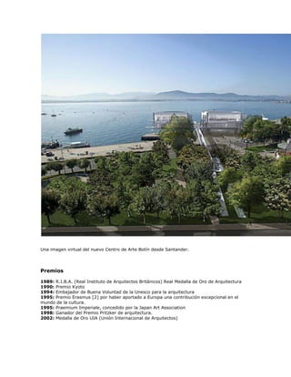 Una imagen virtual del nuevo Centro de Arte Botín desde Santander.




Premios

1989: R.I.B.A. (Real Instituto de Arquitectos Británicos) Real Medalla de Oro de Arquitectura
1990: Premio Kyoto
1994: Embajador de Buena Voluntad de la Unesco para la arquitectura
1995: Premio Erasmus [2] por haber aportado a Europa una contribución excepcional en el
mundo de la cultura.
1995: Praemium Imperiale, concedido por la Japan Art Association
1998: Ganador del Premio Pritzker de arquitectura.
2002: Medalla de Oro UIA (Unión Internacional de Arquitectos)
 
