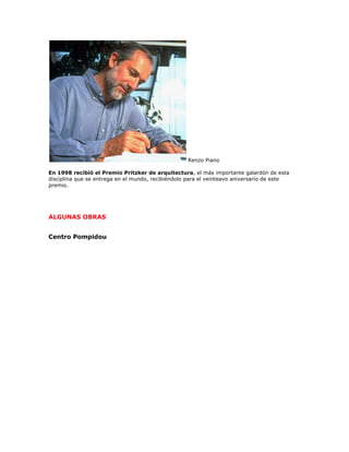 Renzo Piano

En 1998 recibió el Premio Pritzker de arquitectura, el más importante galardón de esta
disciplina que se entrega en el mundo, recibiéndolo para el veinteavo aniversario de este
premio.




ALGUNAS OBRAS


Centro Pompidou
 