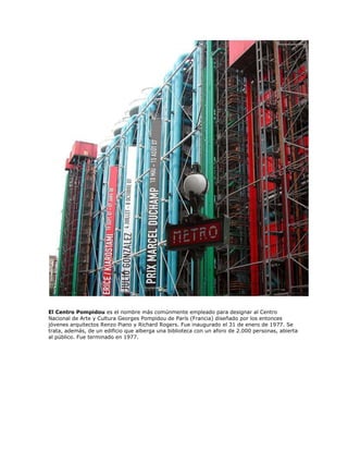 El Centro Pompidou es el nombre más comúnmente empleado para designar al Centro
Nacional de Arte y Cultura Georges Pompidou de París (Francia) diseñado por los entonces
jóvenes arquitectos Renzo Piano y Richard Rogers. Fue inaugurado el 31 de enero de 1977. Se
trata, además, de un edificio que alberga una biblioteca con un aforo de 2.000 personas, abierta
al público. Fue terminado en 1977.
 