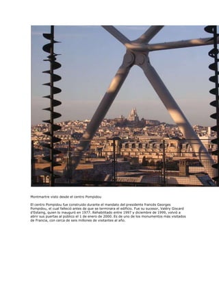 Montmartre visto desde el centro Pompidou

El centro Pompidou fue construido durante el mandato del presidente francés Georges
Pompidou, el cual falleció antes de que se terminara el edificio. Fue su sucesor, Valéry Giscard
d'Estaing, quien lo inauguró en 1977. Rehabilitado entre 1997 y diciembre de 1999, volvió a
abrir sus puertas al público el 1 de enero de 2000. Es de uno de los monumentos más visitados
de Francia, con cerca de seis millones de visitantes al año.
 