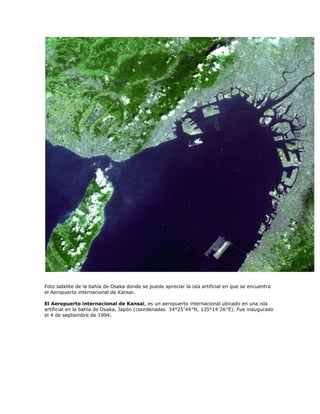 Foto satelite de la bahía de Osaka donde se puede apreciar la isla artificial en que se encuentra
el Aeropuerto internacional de Kansai.

El Aeropuerto internacional de Kansai, es un aeropuerto internacional ubicado en una isla
artificial en la bahía de Osaka, Japón (coordenadas 34°25′44″N, 135°14′26″E). Fue inaugurado
el 4 de septiembre de 1994.
 