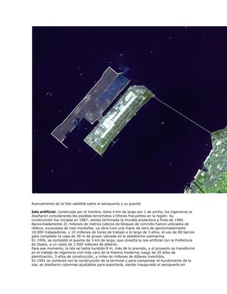 Acercamiento de la foto satelital sobre el aeropuerto y su puente

Isla artificial. Construida por el hombre, tiene 4 km de largo por 1 de ancho, los ingenieros la
diseñaron considerando los posibles terremotos y tifones frecuentes en la región. Su
construcción fue iniciada en 1987, siendo terminada la muralla protectora a fines de 1989.
Aproximadamente 21 millones de metros cúbicos de bloques de concreto fueron utilizados de
relleno, excavados de tres montañas. La obra tuvo una mano de obra de aproximadamente
10.000 trabajadores, y 10 millones de horas de trabajo a lo largo de 3 años, el uso de 80 barcos
para completar la capa de 30 m de grosor ubicada en la plataforma submarina.
En 1990, se completó el puente de 3 km de largo, que conecta la isla artificial con la Prefectura
de Osaka, a un costo de 1.000 millones de dólares.
Para ese momento, la isla se había hundido 8 m, más de lo previsto, y el proyecto se transformó
en el trabajo de ingeniería civil más caro de la historia moderna, luego de 20 años de
planificación, 3 años de construcción, y miles de millones de dólares invertidos.
En 1991 se comenzó con la construcción de la terminal y para compensar el hundimiento de la
isla, se diseñaron columnas ajustables para soportarla, siendo inaugurado el aeropuerto en
 