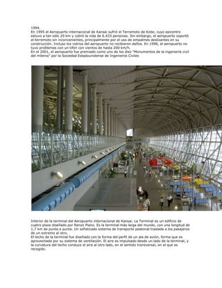 1994.
En 1995 el Aeropuerto internacional de Kansai sufrió el Terremoto de Kobe, cuyo epicentro
estuvo a tan sólo 20 km y cobró la vida de 6.433 personas. Sin embargo, el aeropuerto soportó
el terremoto sin inconvenientes, principalmente por el uso de empalmes deslizantes en su
construcción. Incluso los vidrios del aeropuerto no recibieron daños. En 1998, el aeropuerto no
tuvo problemas con un tifón con vientos de hasta 200 km/h.
En el 2001, el aeropuerto fue premiado como uno de los diez "Monumentos de la ingeniería civil
del milenio" por la Sociedad Estadounidense de Ingenieros Civiles




Interior de la terminal del Aeropuerto internacional de Kansai. La Terminal es un edificio de
cuatro pisos diseñado por Renzo Piano. Es la terminal más larga del mundo, con una longitud de
1,7 km de punta a punta. Un sofisticado sistema de transporte peatonal traslada a los pasajeros
de un extremo al otro.
El techo de la terminal fue diseñado con la forma del perfil de un ala de avión, forma que es
aprovechada por su sistema de ventilación. El aire es impulsado desde un lado de la terminal, y
la curvatura del techo conduce el aire al otro lado, en el sentido transversal, en el que es
recogido.
 
