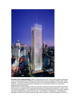 The New York Times Building (2007) Ciudad de Nueva York. Renzo Piano Building Workshop
y Fox & Fowle Arquitectos. El distintivo de la fachada de vidrio con dibujos del New York Times
Building - el diario se ocupan la mitad del mismo, con el resto de alquiler en el mercado abierto -
surgió de un estudio de investigación realizado por la luz del día la Times con el Lawrence
Berkeley National Laboratory.
Especial de los vidrios de baja de hierro se encuentra detrás de las barras de cerámica para dar
sombra del sol, manteniendo al mismo tiempo vistas. Una placa de piso estrecho - como los de
los primeros rascacielos - en combinación con las particiones de baja entre los cubículos asegura
que cada empleado tiene acceso a luz natural. Y para eliminar el resplandor, controlado por
ordenador cortinas de enrollar descender según sea necesario. El diseño atestigua el hecho de
 