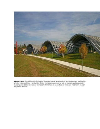 Renzo Piano concibió un edificio capaz de integrarse a la naturaleza, en homenaje a uno de los
artistas más prolíficos y profundos de los tiempos modernos. La luz, la ligereza y el desarrollo
casi orgánico de las colinas de tierra son elementos de la poética de Klee que inspiraron al gran
arquitecto italiano.
 
