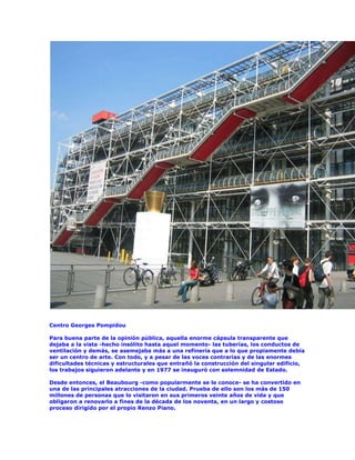 Centro Georges Pompidou

Para buena parte de la opinión pública, aquella enorme cápsula transparente que
dejaba a la vista -hecho insólito hasta aquel momento- las tuberías, los conductos de
ventilación y demás, se asemejaba más a una refinería que a lo que propiamente debía
ser un centro de arte. Con todo, y a pesar de las voces contrarias y de las enormes
dificultades técnicas y estructurales que entrañó la construcción del singular edificio,
los trabajos siguieron adelante y en 1977 se inauguró con solemnidad de Estado.

Desde entonces, el Beaubourg -como popularmente se le conoce- se ha convertido en
una de las principales atracciones de la ciudad. Prueba de ello son los más de 150
millones de personas que lo visitaron en sus primeros veinte años de vida y que
obligaron a renovarlo a fines de la década de los noventa, en un largo y costoso
proceso dirigido por el propio Renzo Piano.
 