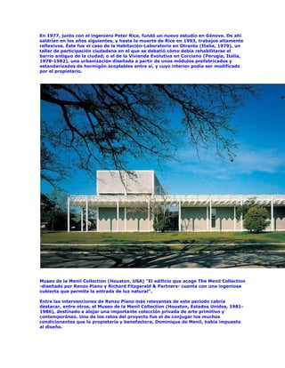 En 1977, junto con el ingeniero Peter Rice, fundó un nuevo estudio en Génova. De ahí
saldrían en los años siguientes, y hasta la muerte de Rice en 1993, trabajos altamente
reflexivos. Éste fue el caso de la Habitación-Laboratorio en Otranto (Italia, 1979), un
taller de participación ciudadana en el que se debatió cómo debía rehabilitarse el
barrio antiguo de la ciudad; o el de la Vivienda Evolutiva en Corciano (Perugia, Italia,
1978-1982), una urbanización diseñada a partir de unos módulos prefabricados y
estandarizados de hormigón acoplables entre sí, y cuyo interior podía ser modificado
por el propietario.




Museo de la Menil Collection (Houston. USA) "El edificio que acoge The Menil Collection
-diseñado por Renzo Piano y Richard Fitzgerald & Partners- cuenta con una ingeniosa
cubierta que permite la entrada de luz natural".

Entre las intervenciones de Renzo Piano más relevantes de este período cabría
destacar, entre otros, el Museo de la Menil Collection (Houston, Estados Unidos, 1981-
1986), destinado a alojar una importante colección privada de arte primitivo y
contemporáneo. Uno de los retos del proyecto fue el de conjugar los muchos
condicionantes que la propietaria y benefactora, Dominique de Menil, había impuesto
al diseño.
 