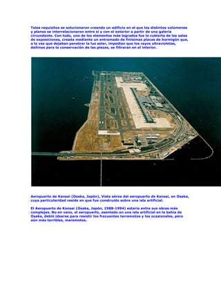 Tales requisitos se solucionaron creando un edificio en el que los distintos volúmenes
y planos se interrelacionaron entre sí y con el exterior a partir de una galería
circundante. Con todo, uno de los elementos más logrados fue la cubierta de las salas
de exposiciones, creada mediante un entramado de finísimas placas de hormigón que,
a la vez que dejaban penetrar la luz solar, impedían que los rayos ultravioletas,
dañinos para la conservación de las piezas, se filtraran en el interior.




Aeropuerto de Kansai (Osaka, Japón), Vista aérea del aeropuerto de Kansai, en Osaka,
cuya particularidad reside en que fue construido sobre una isla artificial.

El Aeropuerto de Kansai (Osaka, Japón, 1988-1994) estaría entre sus obras más
complejas. No en vano, el aeropuerto, asentado en una isla artificial en la bahía de
Osaka, debió idearse para resistir los frecuentes terremotos y los ocasionales, pero
aún más terribles, maremotos.
 