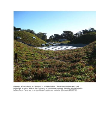 Academia de las Ciencias de California. La Academia de las Ciencias de California (EEUU) ha
inaugurado su nueva sede en San Francisco, un revolucionario edificio diseñado por el arquitecto
italiano Renzo Piano, que ya se considera el museo más ecológico del mundo. (24/09/08)
 