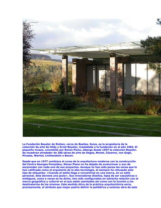 La Fundación Beyeler de Riehen, cerca de Basilea, Suiza, es la propietaria de la
colección de arte de Hildy y Ernst Beyeler, trasladada a la fundación en el año 1982. El
pequeño museo, concebido por Renzo Piano, alberga desde 1997 la colección Beyeler.
Se muestran alrededor de 200 obras de arte de Degas, Monet, Cézanne, van Gogh,
Picasso, Warhol, Lichtenstein o Bacon.

Desde que en 1977 cambiara el curso de la arquitectura moderna con la construcción
del Centro Georges Pompidou, Renzo Piano no ha dejado de evolucionar y aun de
sorprender con cada uno de sus proyectos. Aunque no han sido pocas las voces que lo
han calificado como el arquitecto de la alta tecnología, él siempre ha rehusado este
tipo de etiquetas: «Cuando el estilo llega a convertirse en una marca, en un sello
personal, éste deviene una jaula». Sus innovadores diseños, lejos de ser casuísticos o
ambiguos, como a veces se ha dicho, han sido configurados en estrecha relación con el
marco geográfico y cultural en el que están asentados así como con la función y los
destinatarios de los mismos. Este sentido ético de la práctica arquitectónica sería,
precisamente, el atributo que mejor podría definir la poliédrica y extensa obra de este
 