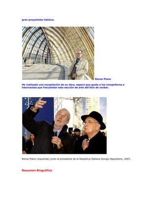 gran proyectista italiano.




                                                               Renzo Piano

He realizado una recopilación de su obra, espero que guste a los compañeros e
internautas que frecuentan esta sección de arte del foro de xerbar.




Renzo Piano (izquierda) junto al presidente de la República Italiana Giorgio Napolitano, 2007.




Resumen Biográfico
 