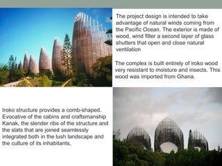 The project design is intended to take
advantage of natural winds coming from
the Pacific Ocean. The exterior is made of
wood, wind filter a second layer of glass
shutters that open and close natural
ventilation
The complex is built entirely of iroko wood
very resistant to moisture and insects. This
wood was imported from Ghana.
Iroko structure provides a comb-shaped.
Evocative of the cabins and craftsmanship
Kanak, the slender ribs of the structure and
the slats that are joined seamlessly
integrated both in the lush landscape and
the culture of its inhabitants.
 