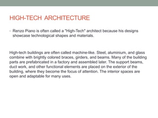 HIGH-TECH ARCHITECTURE
• Renzo Piano is often called a "High-Tech" architect because his designs
showcase technological shapes and materials.
High-tech buildings are often called machine-like. Steel, aluminium, and glass
combine with brightly colored braces, girders, and beams. Many of the building
parts are prefabricated in a factory and assembled later. The support beams,
duct work, and other functional elements are placed on the exterior of the
building, where they become the focus of attention. The interior spaces are
open and adaptable for many uses.
 