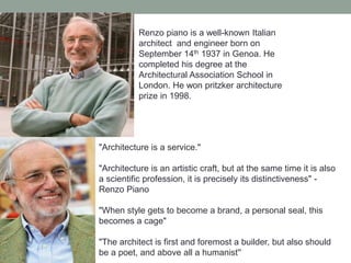 Renzo piano is a well-known Italian
architect and engineer born on
September 14th 1937 in Genoa. He
completed his degree at the
Architectural Association School in
London. He won pritzker architecture
prize in 1998.
"Architecture is a service."
"Architecture is an artistic craft, but at the same time it is also
a scientific profession, it is precisely its distinctiveness" -
Renzo Piano
"When style gets to become a brand, a personal seal, this
becomes a cage"
"The architect is first and foremost a builder, but also should
be a poet, and above all a humanist''
 