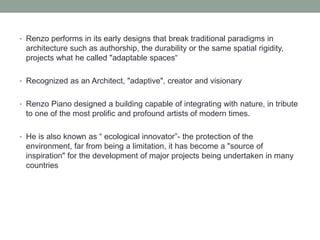 • Renzo performs in its early designs that break traditional paradigms in
architecture such as authorship, the durability or the same spatial rigidity,
projects what he called "adaptable spaces“
• Recognized as an Architect, "adaptive", creator and visionary
• Renzo Piano designed a building capable of integrating with nature, in tribute
to one of the most prolific and profound artists of modern times.
• He is also known as “ ecological innovator”- the protection of the
environment, far from being a limitation, it has become a "source of
inspiration" for the development of major projects being undertaken in many
countries
 