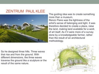 ZENTRUM PAUL KLEE
The guiding idea was to create something
more than a museum.
Renzo Piano was the lightness of the
artist's sense of belonging and light. It was
therefore decided to create a place, raise
the land, making land available for a work
of art itself. As if it were more of a survey
done by a knowledgeable farmer, rather
than the result of an architectural
methodology.
So he designed three hills. Three waves
that rise and from the ground. With
different dimensions, the three waves
traverse the ground like a sculpture or the
result of the same nature.
 