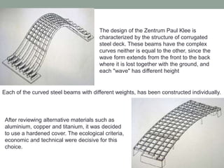 The design of the Zentrum Paul Klee is
characterized by the structure of corrugated
steel deck. These beams have the complex
curves neither is equal to the other, since the
wave form extends from the front to the back
where it is lost together with the ground, and
each "wave" has different height
Each of the curved steel beams with different weights, has been constructed individually.
After reviewing alternative materials such as
aluminium, copper and titanium, it was decided
to use a hardened cover. The ecological criteria,
economic and technical were decisive for this
choice.
 