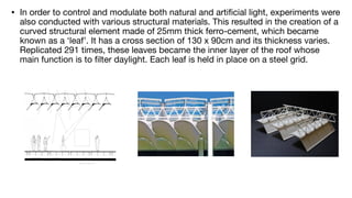 • In order to control and modulate both natural and arti
fi
cial light, experiments were
also conducted with various structural materials. This resulted in the creation of a
curved structural element made of 25mm thick ferro-cement, which became
known as a ‘leaf’. It has a cross section of 130 x 90cm and its thickness varies.
Replicated 291 times, these leaves became the inner layer of the roof whose
main function is to
fi
lter daylight. Each leaf is held in place on a steel grid.
 
