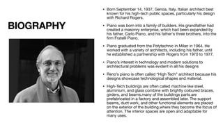 BIOGRAPHY
• Born September 14, 1937, Genoa, Italy. Italian architect best
known for his high-tech public spaces, particularly his design
with Richard Rogers.
• Piano was born into a family of builders. His grandfather had
created a masonry enterprise, which had been expanded by
his father, Carlo Piano, and his father's three brothers, into the
fi
rm Fratelli Piano.
• Piano graduated from the Polytechnic in Milan in 1964. He
worked with a variety of architects, including his father, until
he established a partnership with Rogers from 1970 to 1977.
• Piano’s interest in technology and modern solutions to
architectural problems was evident in all his designs
• Reno’s piano is often called “High Tech” architect because his
designs showcase technological shapes and material.
• High-Tech buildings are often called machine like steel,
aluminium, and glass combine with brightly coloured braces,
girders, and beams.many of the buildings parts are
prefabricated in a factory and assembled later. The support
beams, duct work, and other functional elements are placed
on the exterior of the building,where they become the focus of
attention. The interior spaces are open and adaptable for
many uses.
 