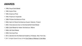 AWARDS
• 1989, Royal Gold Medal
• 1990, Kyoto Prize
• 1995, Erasmus Prize
• 1995, Praemium Imperiale
• 1998, Pritzker Architecture Prize
• 2000, Spirit of Wood Architecture Award, Helsinki, Finland
• 2002, International Union of Architects#UIA Gold Medal
• 2006, Gold Medal for Italian Architecture, Milano
• 2008, AIA Gold Medal
• 2008, Sonning Prize
• 2013, elected into the National Academy of Design, New York City
• 2017 ,Knight Grand Cross of the Civil Order of Alfonso X, the Wise
 