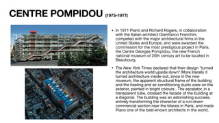 CENTRE POMPIDOU (1973–1977)
• In 1971 Piano and Richard Rogers, in collaboration
with the Italian architect Gianfranco Franchini,
competed with the major architectural
fi
rms in the
United States and Europe, and were awarded the
commission for the most prestigious project in Paris,
the Centre Georges Pompidou, the new French
national museum of 20th century art to be located in
Beaubourg.
• The New York Times declared that their design "turned
the architecture world upside down".More literally it
turned architecture inside-out, since in the new
museum, the apparent structural frame of the building
and the heating and air conditioning ducts were on the
exterior, painted in bright colours . The escalator, in a
transparent tube, crossed the facade of the building at
a diagonal. The building was an astonishing success,
entirely transforming the character of a run-down
commercial section near the Marais in Paris, and made
Piano one of the best-known architects in the world.
 