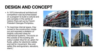 DESIGN AND CONCEPT
• In 1970 international architectural
competition was launched based
on a program to build a cultural and
arts complex in the centre of
historic Paris set out by French
President Georges Pompidou.
• To maximise internal space, they
turned to the construction inside-
out and exposed a skeleton of
brightly coloured tubes for
mechanical systems. The ducts on
the outside of the building are
colour-coded: blue for air, green for
fl
uids, yellow for electricity cables
and red for movement,
fl
ow and
safety (
fi
re extinguishers, elevators,
stairs )
 