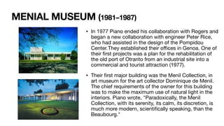 MENIAL MUSEUM (1981–1987)
• In 1977 Piano ended his collaboration with Rogers and
began a new collaboration with engineer Peter Rice,
who had assisted in the design of the Pompidou
Center.They established their o
ffi
ces in Genoa. One of
their
fi
rst projects was a plan for the rehabilitation of
the old port of Otranto from an industrial site into a
commercial and tourist attraction (1977).
• Their
fi
rst major building was the Menil Collection, in
art museum for the art collector Dominique de Menil.
The chief requirements of the owner for this building
was to make the maximum use of natural light in the
interiors. Piano wrote, "Paradoxically, the Menil
Collection, with its serenity, its calm, its discretion, is
much more modern, scienti
fi
cally speaking, than the
Beaubourg."
 