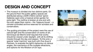 DESIGN AND CONCEPT
• The museum is divided into two distinct parts. On
the ground
fl
oor the public gallery spaces are
distributed along a 320ft (150m) central ‘spine’.
Galleries open onto a tropical winter garden for
extra light. The roo
fl
ine is broken at one end with
the only upper-
fl
oor rooms – the ‘treasure house’ – a
climate-controlled archive reserved for scholars and
conservators.
• The guiding principles of the project were the use of
natural light and the conservation of works of art.
Dominique de Menil’s brief required that works
should be viewed under daylight, with all its shifting
moods through the day and season. To this end, a
special ‘solar machine’ was built with Ove Arup &
Partners, to evaluate the light’s behaviour at various
angles, the mechanics of the multiple refractions,
and options for the
fi
ltration of UV rays.
 
