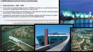 2. NEMO (National centre for Science and technology)
 Project Duration – 1992 – 1997
 It is a science and technology museum, NEMO is located on a small stretch of land
in the port, straddling the entrance to a road tunnel.
 It is surrounded by water, the building has a ship-like form and pre-oxidized copper-
clad facades, referencing the surrounding port.
 A pedestrian ramp leads up onto the building’s sloping roof that serves as a public
piazza for visitors and as a social focus for the neighbourhood
.
 