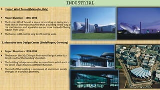 1. Ferrari Wind Tunnel (Marnello, Italy)
 Project Duration – 1996-1998
 The Ferrari Wind Tunnel, a space to test drag on racing cars, is
more like an enormous machine than a building in the way all
the mechanisms and apparatus are on show instead of being
hidden from view.
 The tunnel is 80 metres long by 70 metres wide.
2. Mercedes benz Design Center (Sindelfingen, Germany)
 Project Duration – 1993-1998
 The form of the 30,000 sq m Mercedes Design Centre is a
direct result of the building's function.
 The building’s shape resembles an open fan in which each of
the seven leaves houses a different function.
 The roof of the building is composed of aluminium panels
arranged in a toroidal geometry.
INDUSTRIAL
 