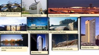 The living roof of California
Institute Diogene (a single living unit) Kansai International Airport
Beyler foundation Museum The Menil Collection Building IBM travelling Pavilion
Jean-Marie tjibaou Cultural
center
Postdamer Platz
Aurora Place
Private House in Colarado
 