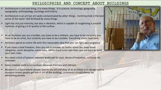  Architecture is not one thing, it is many things . It is science, technology, geography,
typography, anthropology, sociology and history.
 Architecture is an art but art vastly contaminated by other things . Contimanited is the best
sense of the word –fed fertilized by many things .
 Light has not just intensity, but also a vibration, which is capable of roughening a smooth
material, of giving a 3-D quality to flat surface.
 As an Architect you are a builder, you have to be a militant, you have to be visionary, you
have to be an artist, but certainly you have to be a builder. Everything starts from here.
 Architect spend an entire life with this reasonable idea that you can fight against gravity.
 If you have a total freedom, then you are in trouble. Its better when you have some
obligation, some discipline, some rules. When there is no rules then you are start to build
your own rules.
 You need a kind of balance between gratitude for past, desire of invention , curiosity for
unknown.
 Every creative work is somewhere between memory and oblivion.
 Museum is a place where people love to see art and duty of an architect is to design such a
museum where people get lost in art of the building , a museum should always be
welcoming people.
PHILOSIPHIES AND CONCEPT ABOUT BUILDINGS
 