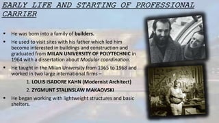 EARLY LIFE AND STARTING OF PROFESSIONAL
CARRIER
 He was born into a family of builders.
 He used to visit sites with his father which led him
become interested in buildings and construction and
graduated from MILAN UNIVERSITY OF POLYTECHNIC in
1964 with a dissertation about Modular coordination.
 He taught in the Milan University from 1965 to 1968 and
worked in two large international firms –
1. LOUIS ISADORE KAHN (Modernist Architect)
2. ZYGMUNT STALINSLAW MAKAOVSKI
 He began working with lightweight structures and basic
shelters.
 