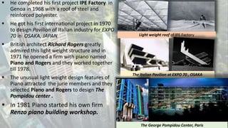  He completed his first project IPE Factory in
Genoa in 1968 with a roof of steel and
reinforced polyester.
 He got his first international project in 1970
to design Pavilion of Italian industry for EXPO
70 in OSAKA, JAPAN.
 British architect Richard Rogers greatly
admired this light weight structure and in
1971 he opened a firm with piano named
Piano and Rogers and they worked together
till 1978.
 The unusual light weight design features of
Piano attracted the jurie members and they
selected Piano and Rogers to design The
Pompidou center .
 In 1981 Piano started his own firm
Renzo piano building workshop.
Light weight roof of IPE Factory
The Italian Pavilion at EXPO 70 , OSAKA
The George Pompidou Center, Paris
 