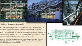 1. It is an immediate architectural icon of Paris, the Centre national d’art
de culture Georges-Pompidouis is a vast multidisciplinary structure.
2.It is a culture factory that preserves and exhibits important modern art
collections. It is a place where the many strands of contemporary culture
intertwine: art, design, literature, music and cinema.
3.The centre is like a huge spaceship made of glass, steel and coloured
tubing that landed unexpectedly in the heart of the Paris, and where it
would very quickly set deep roots.
Center Georges Pompidou
 