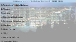 1. Renovation of Historical buildings.
2. Museum
3. Industrial
4. Education and Universities
5. Concert and Convention Hall
6. Mixed use
7. Master Planning
8. Offices
9. Residential and Hotel
10. Exhibitions design
Different types of buildings designed by RENZO PIANO
 
