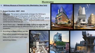 1. Whitney Museum of American Arts (Manhatton, New York)
 Project Duration- 2007 - 2015
 Objective- The project substantially enlarges the Whitney’s
exhibition and programming space, enabling the first
comprehensive view of the Museum’s growing collection, which
today comprises more than 19,000 works of modern and
contemporary American art.
 Renzo Piano says – “terrace are really a place to enjoy the life”
and he provided terrace to different floors of the Whitney
museums.
 According to Piano lobbies are like
Plaza where people exchange their
ideas, so he provided it with large
welcoming lobbies.
Museums
 