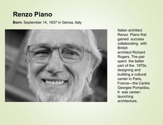 Italian architect
Renzo Piano first
gained success
collaborating with
British
architect Richard
Rogers. The pair
spent the better
part of the 1970s
designing and
building a cultural
center in Paris,
France—the Centre
Georges Pompidou.
It was career-
launching
architecture.
Renzo Piano
Born: September 14, 1937 in Genoa, Italy
 