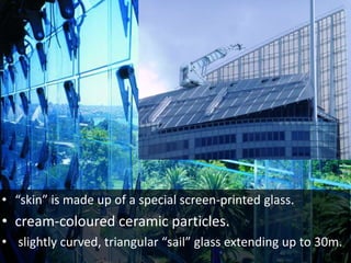 • “skin” is made up of a special screen-printed glass.
• cream-coloured ceramic particles.
• slightly curved, triangular “sail” glass extending up to 30m.
 