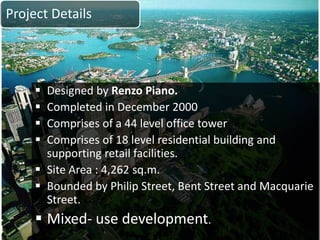 Project Details
 Designed by Renzo Piano.
 Completed in December 2000
 Comprises of a 44 level office tower
 Comprises of 18 level residential building and
supporting retail facilities.
 Site Area : 4,262 sq.m.
 Bounded by Philip Street, Bent Street and Macquarie
Street.
 Mixed- use development.
 
