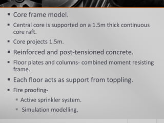  Core frame model.
 Central core is supported on a 1.5m thick continuous
core raft.
 Core projects 1.5m.
 Reinforced and post-tensioned concrete.
 Floor plates and columns- combined moment resisting
frame.
 Each floor acts as support from toppling.
 Fire proofing-
 Active sprinkler system.
 Simulation modelling.
 