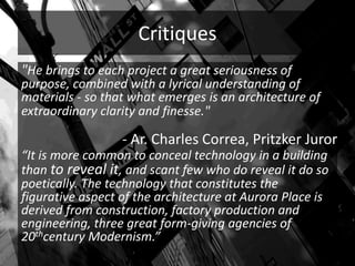 Critiques
"He brings to each project a great seriousness of
purpose, combined with a lyrical understanding of
materials - so that what emerges is an architecture of
extraordinary clarity and finesse."
“It is more common to conceal technology in a building
than to reveal it, and scant few who do reveal it do so
poetically. The technology that constitutes the
figurative aspect of the architecture at Aurora Place is
derived from construction, factory production and
engineering, three great form-giving agencies of
20thcentury Modernism.”
- Ar. Charles Correa, Pritzker Juror
 