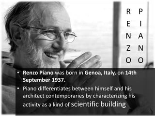 R
E
N
Z
O
P
I
A
N
O
• Renzo Piano was born in Genoa, Italy, on 14th
September 1937.
• Piano differentiates between himself and his
architect contemporaries by characterizing his
activity as a kind of scientific building.
 